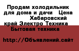 Продам холодильник для дома и дачи › Цена ­ 4 500 - Хабаровский край Электро-Техника » Бытовая техника   